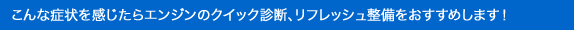 こんな症状を感じたらエンジンのクイック診断、リフレッシュ整備をおすすめします！