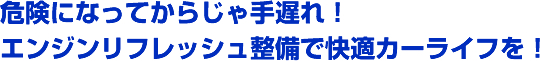 危険になってからじゃ手遅れ！エンジンリフレッシュ整備で快適カーライフを